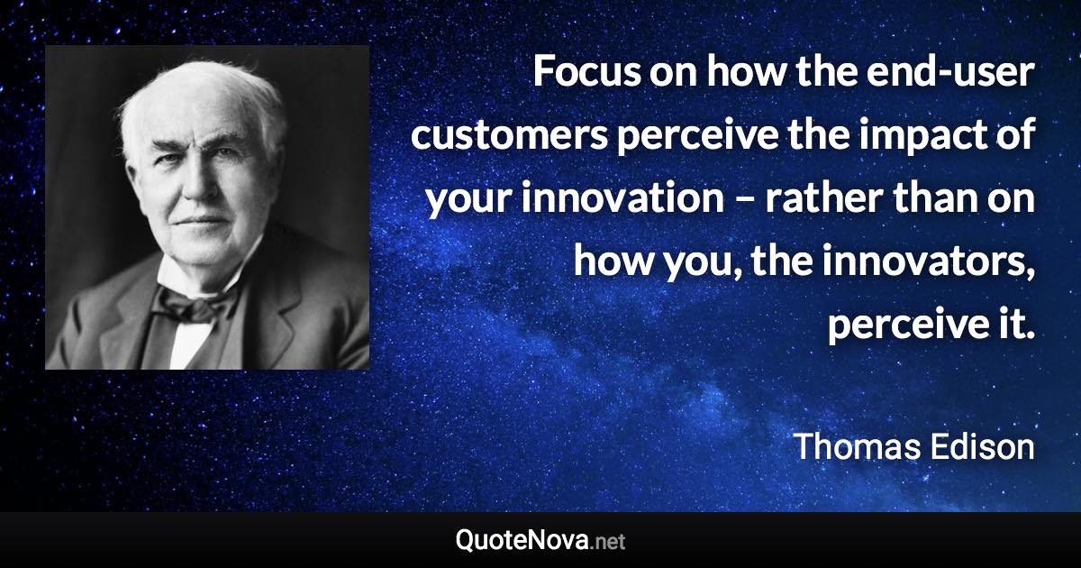 Focus on how the end-user customers perceive the impact of your innovation – rather than on how you, the innovators, perceive it. - Thomas Edison quote