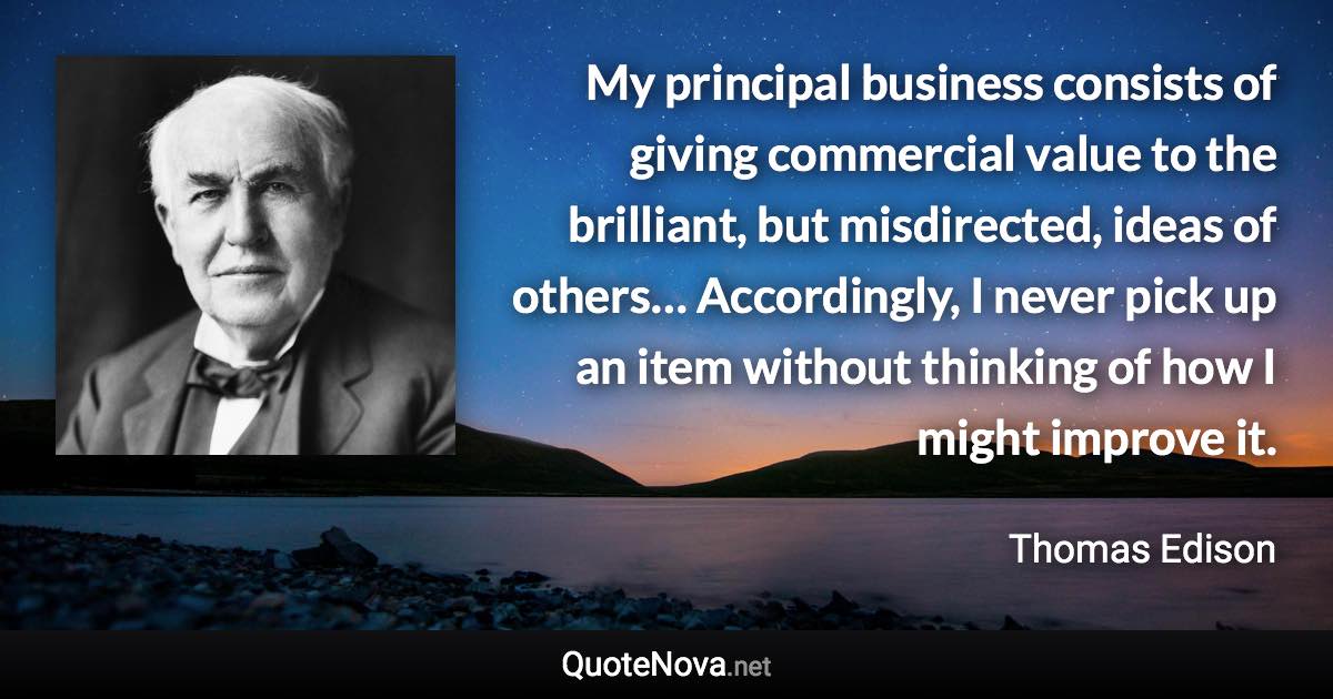 My principal business consists of giving commercial value to the brilliant, but misdirected, ideas of others… Accordingly, I never pick up an item without thinking of how I might improve it. - Thomas Edison quote