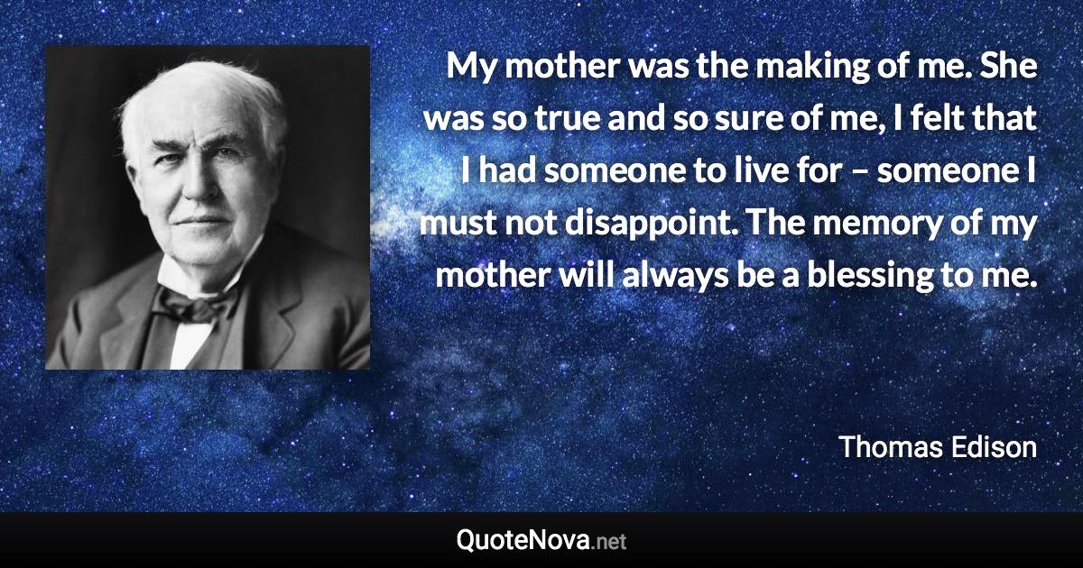 My mother was the making of me. She was so true and so sure of me, I felt that I had someone to live for – someone I must not disappoint. The memory of my mother will always be a blessing to me. - Thomas Edison quote