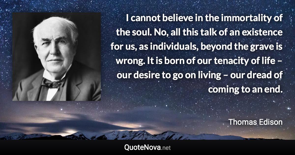 I cannot believe in the immortality of the soul. No, all this talk of an existence for us, as individuals, beyond the grave is wrong. It is born of our tenacity of life – our desire to go on living – our dread of coming to an end. - Thomas Edison quote