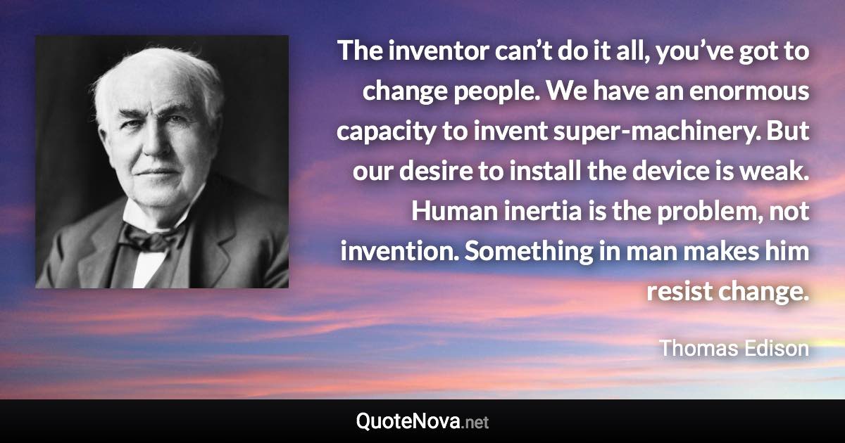 The inventor can’t do it all, you’ve got to change people. We have an enormous capacity to invent super-machinery. But our desire to install the device is weak. Human inertia is the problem, not invention. Something in man makes him resist change. - Thomas Edison quote