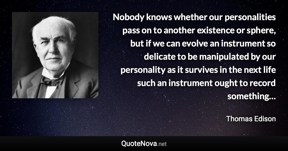 Nobody knows whether our personalities pass on to another existence or sphere, but if we can evolve an instrument so delicate to be manipulated by our personality as it survives in the next life such an instrument ought to record something… - Thomas Edison quote