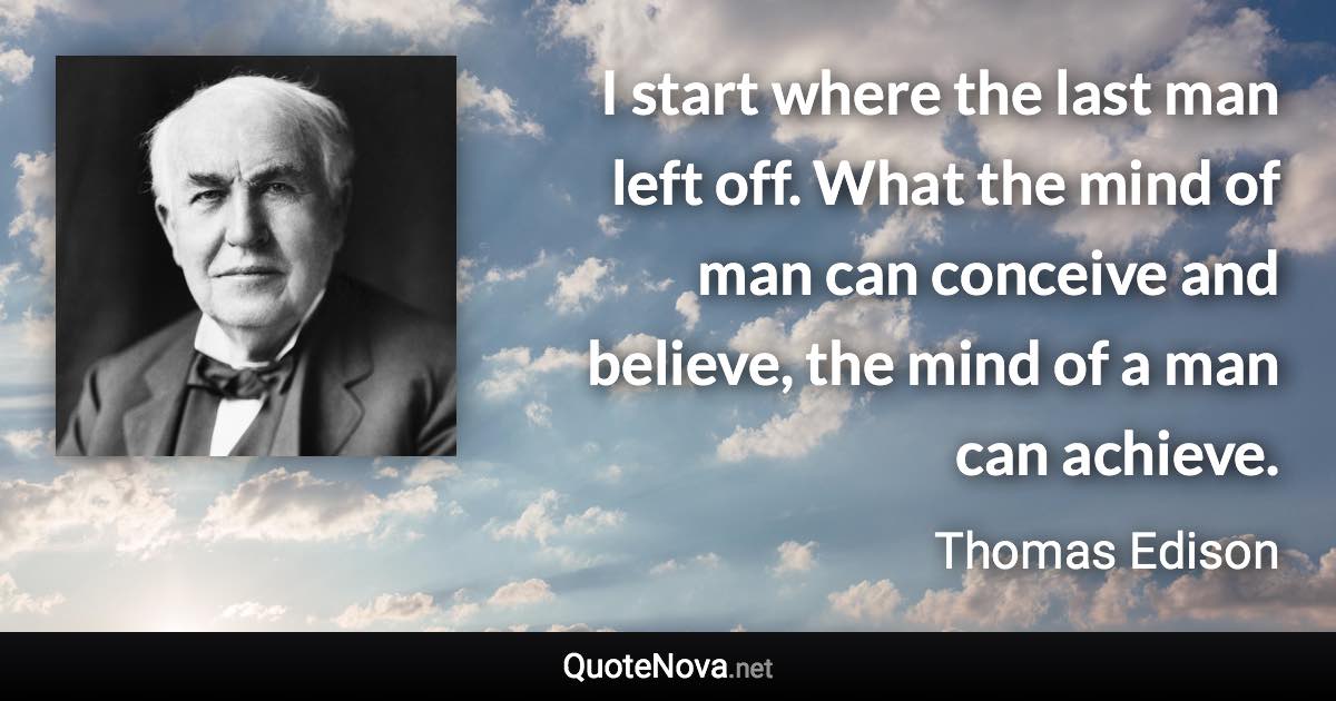 I start where the last man left off. What the mind of man can conceive and believe, the mind of a man can achieve. - Thomas Edison quote