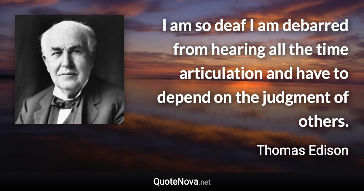 I am so deaf I am debarred from hearing all the time articulation and have to depend on the judgment of others. - Thomas Edison quote