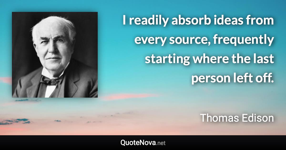 I readily absorb ideas from every source, frequently starting where the last person left off. - Thomas Edison quote