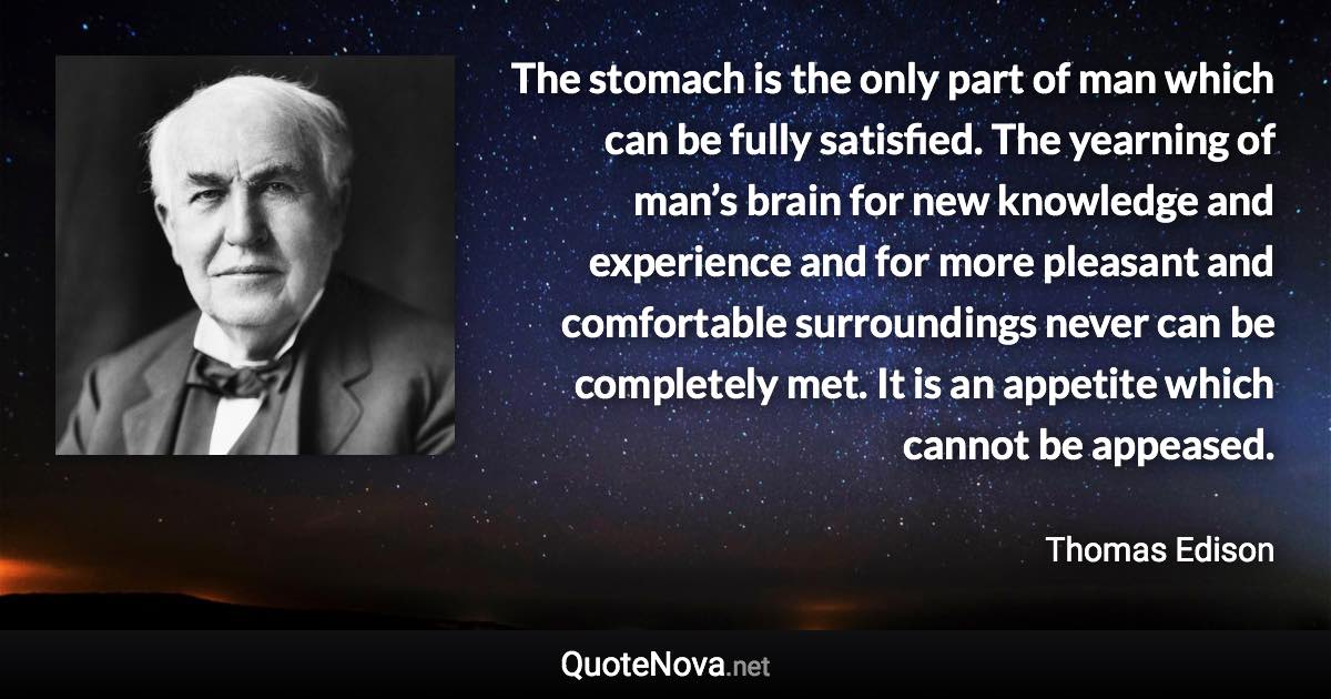 The stomach is the only part of man which can be fully satisfied. The yearning of man’s brain for new knowledge and experience and for more pleasant and comfortable surroundings never can be completely met. It is an appetite which cannot be appeased. - Thomas Edison quote