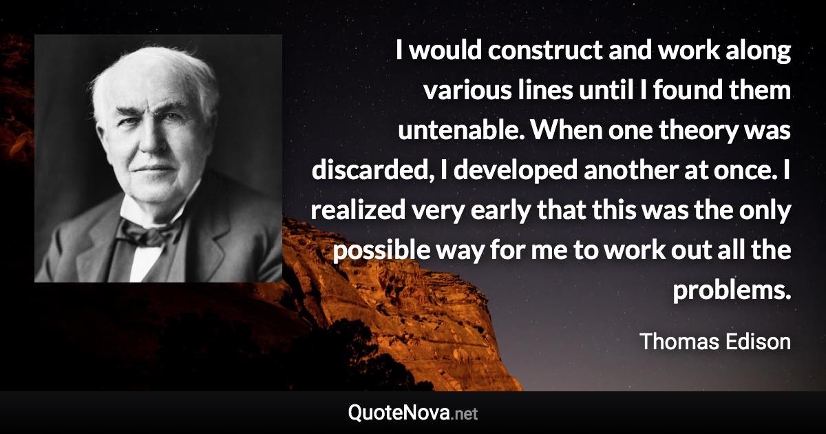 I would construct and work along various lines until I found them untenable. When one theory was discarded, I developed another at once. I realized very early that this was the only possible way for me to work out all the problems. - Thomas Edison quote