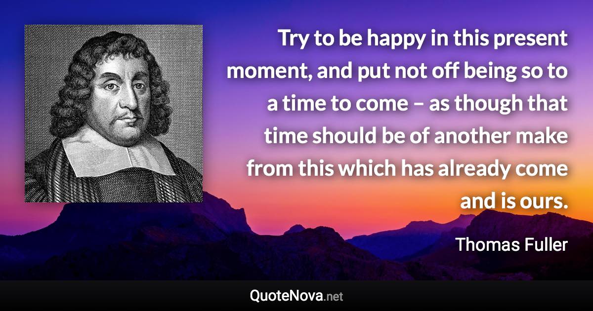 Try to be happy in this present moment, and put not off being so to a time to come – as though that time should be of another make from this which has already come and is ours. - Thomas Fuller quote