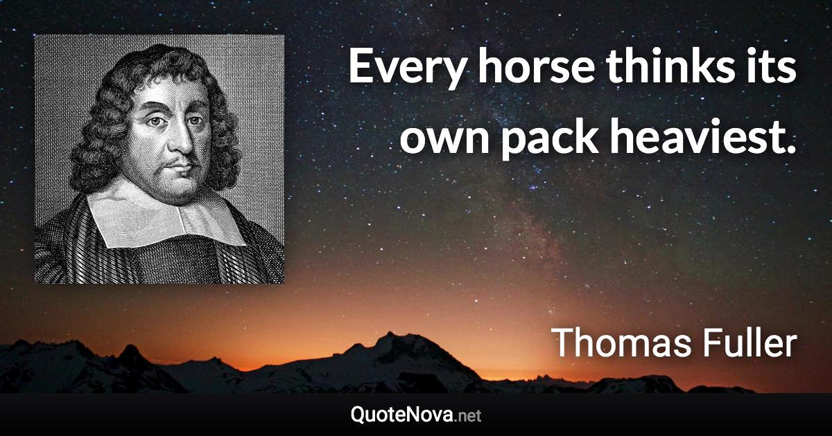 Every horse thinks its own pack heaviest. - Thomas Fuller quote