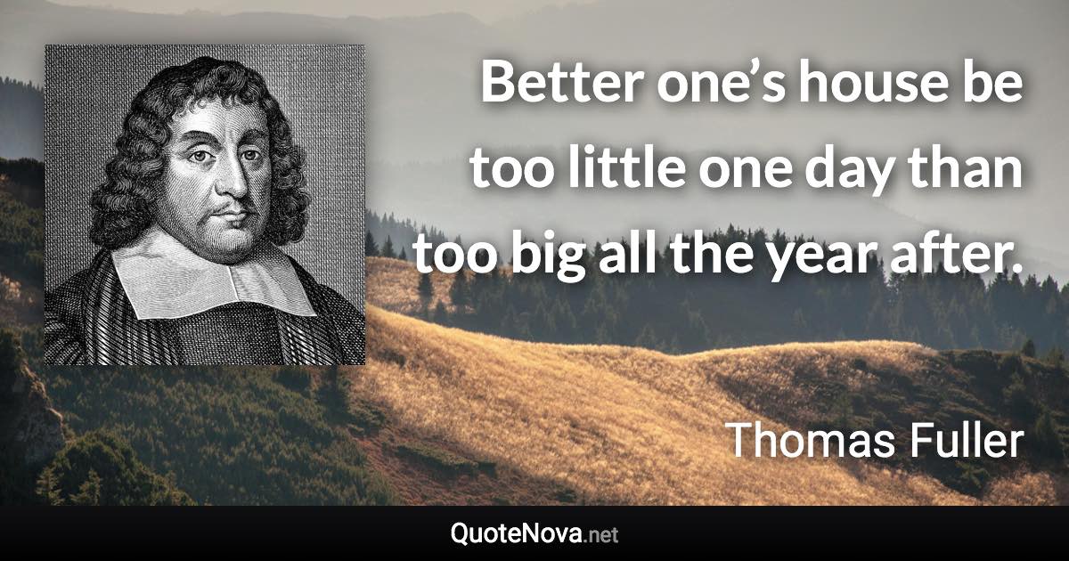 Better one’s house be too little one day than too big all the year after. - Thomas Fuller quote