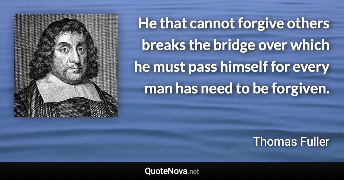 He that cannot forgive others breaks the bridge over which he must pass himself for every man has need to be forgiven. - Thomas Fuller quote