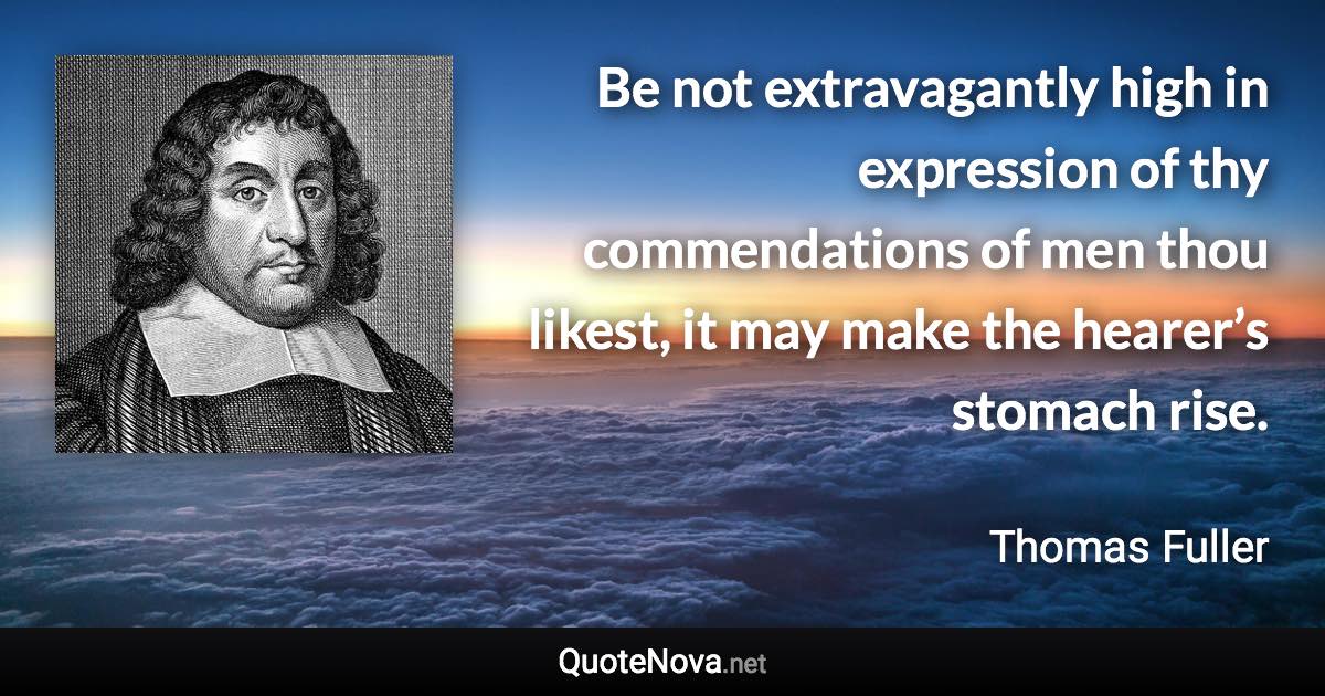 Be not extravagantly high in expression of thy commendations of men thou likest, it may make the hearer’s stomach rise. - Thomas Fuller quote