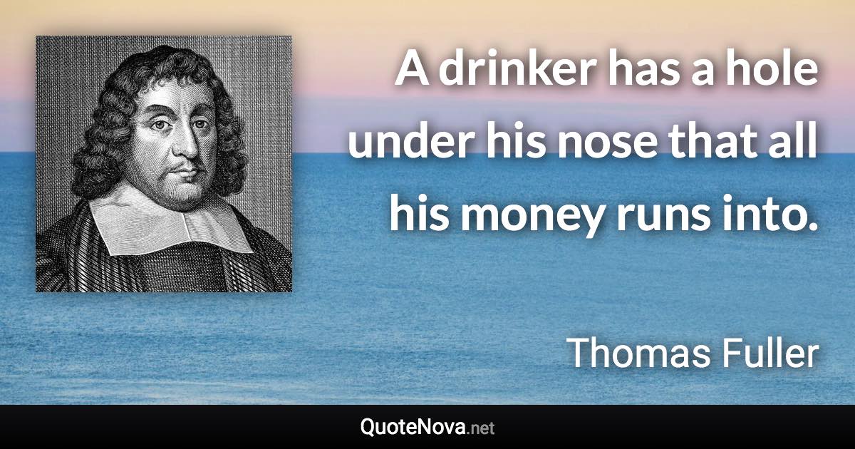 A drinker has a hole under his nose that all his money runs into. - Thomas Fuller quote