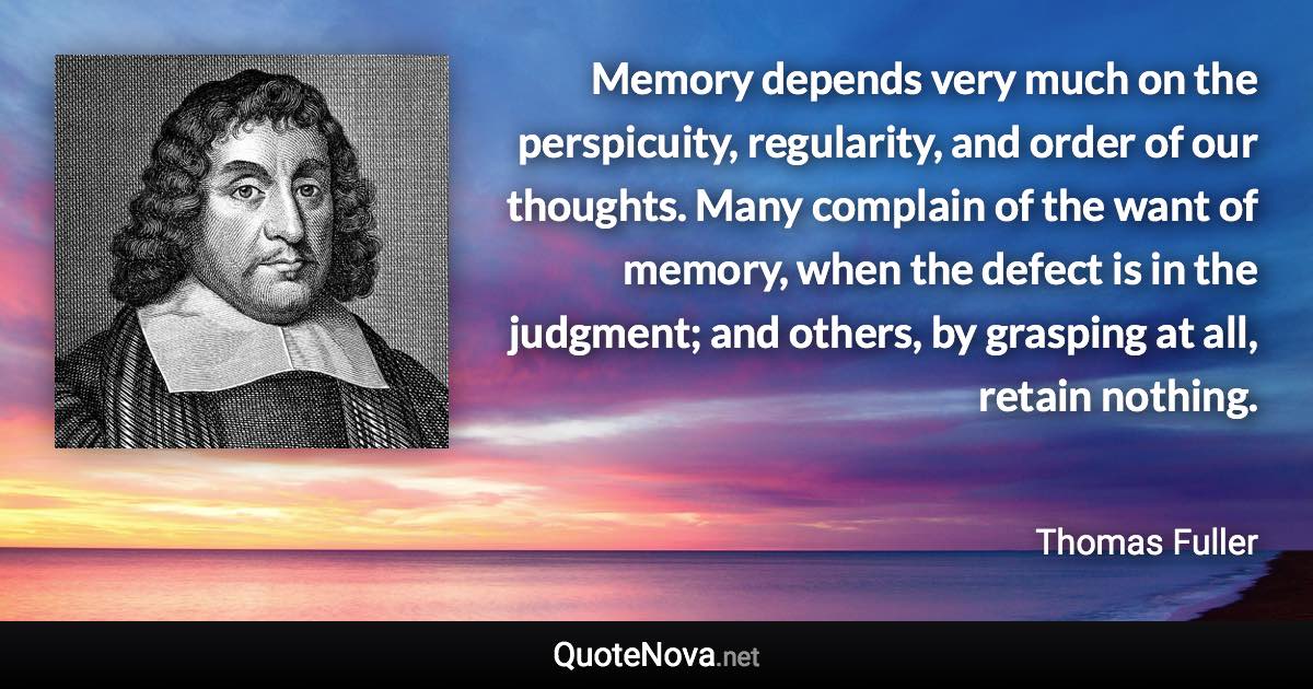 Memory depends very much on the perspicuity, regularity, and order of our thoughts. Many complain of the want of memory, when the defect is in the judgment; and others, by grasping at all, retain nothing. - Thomas Fuller quote