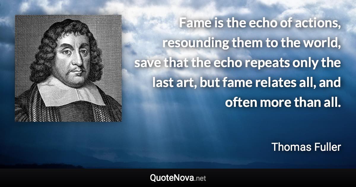 Fame is the echo of actions, resounding them to the world, save that the echo repeats only the last art, but fame relates all, and often more than all. - Thomas Fuller quote