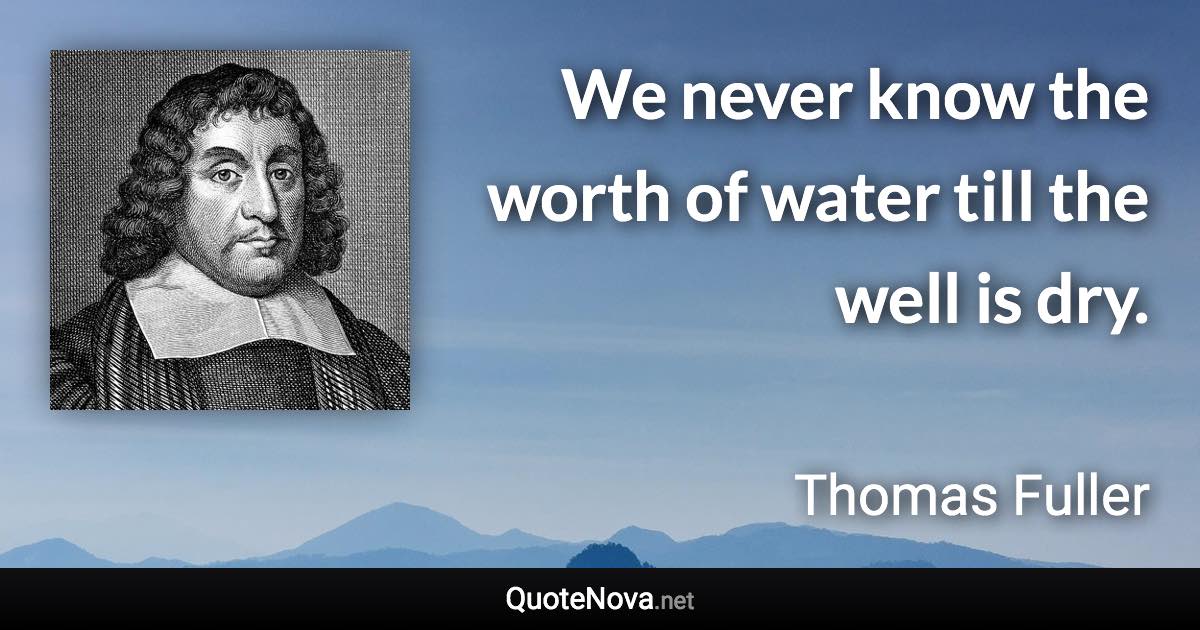 We never know the worth of water till the well is dry. - Thomas Fuller quote