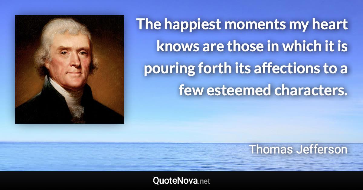 The happiest moments my heart knows are those in which it is pouring forth its affections to a few esteemed characters. - Thomas Jefferson quote