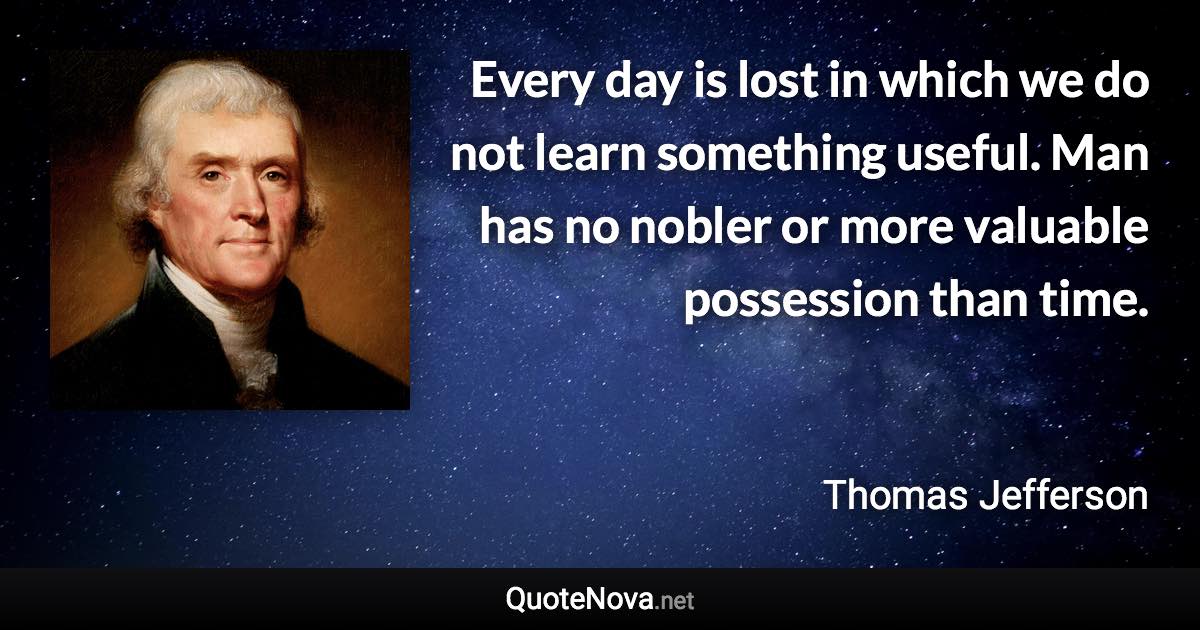 Every day is lost in which we do not learn something useful. Man has no nobler or more valuable possession than time. - Thomas Jefferson quote