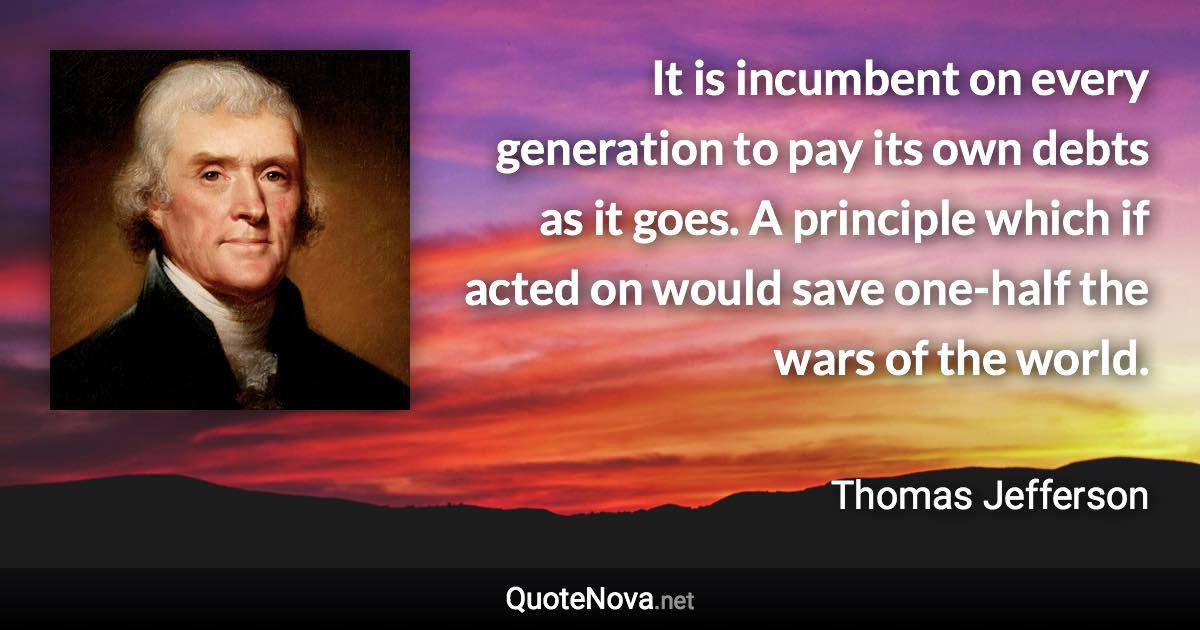 It is incumbent on every generation to pay its own debts as it goes. A principle which if acted on would save one-half the wars of the world. - Thomas Jefferson quote