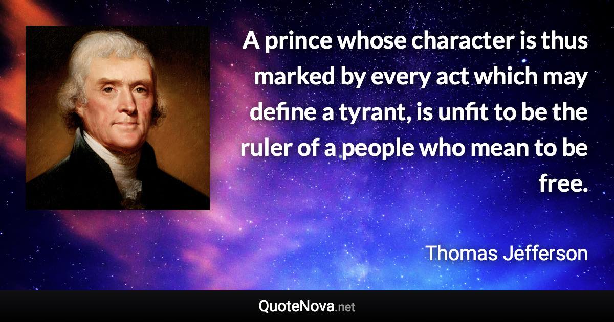 A prince whose character is thus marked by every act which may define a tyrant, is unfit to be the ruler of a people who mean to be free. - Thomas Jefferson quote