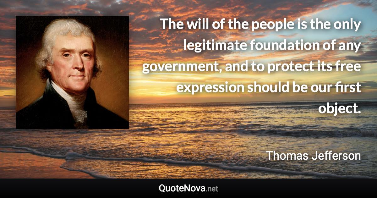 The will of the people is the only legitimate foundation of any government, and to protect its free expression should be our first object. - Thomas Jefferson quote