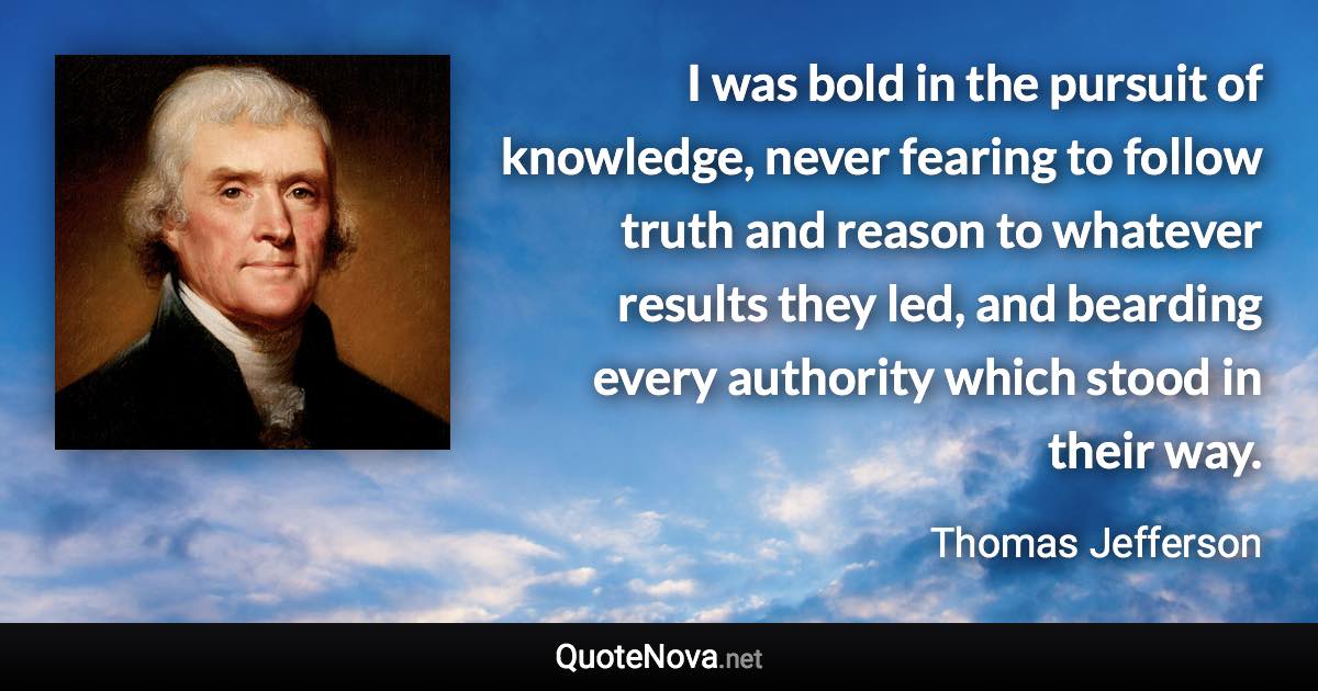 I was bold in the pursuit of knowledge, never fearing to follow truth and reason to whatever results they led, and bearding every authority which stood in their way. - Thomas Jefferson quote