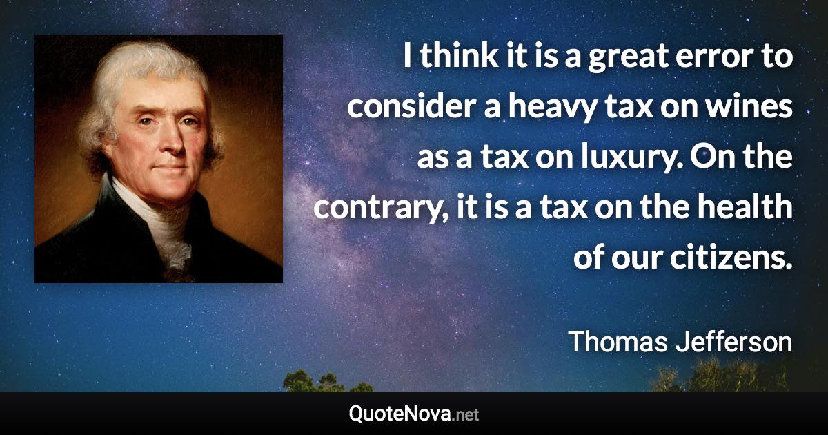 I think it is a great error to consider a heavy tax on wines as a tax on luxury. On the contrary, it is a tax on the health of our citizens. - Thomas Jefferson quote