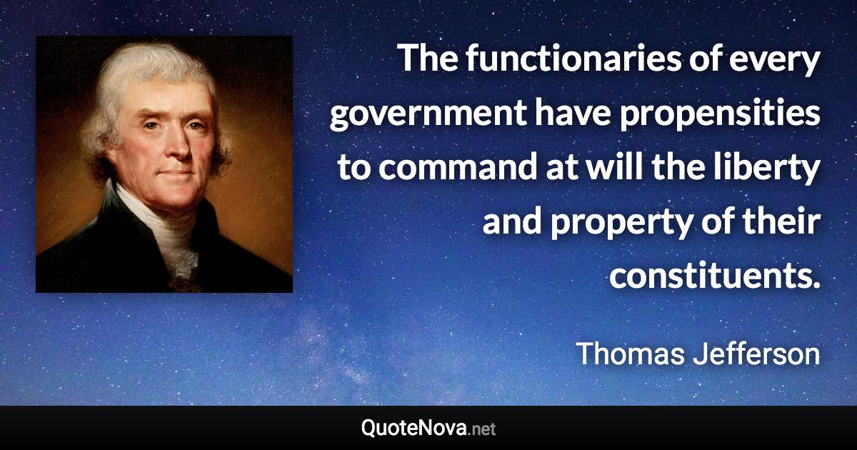 The functionaries of every government have propensities to command at will the liberty and property of their constituents. - Thomas Jefferson quote