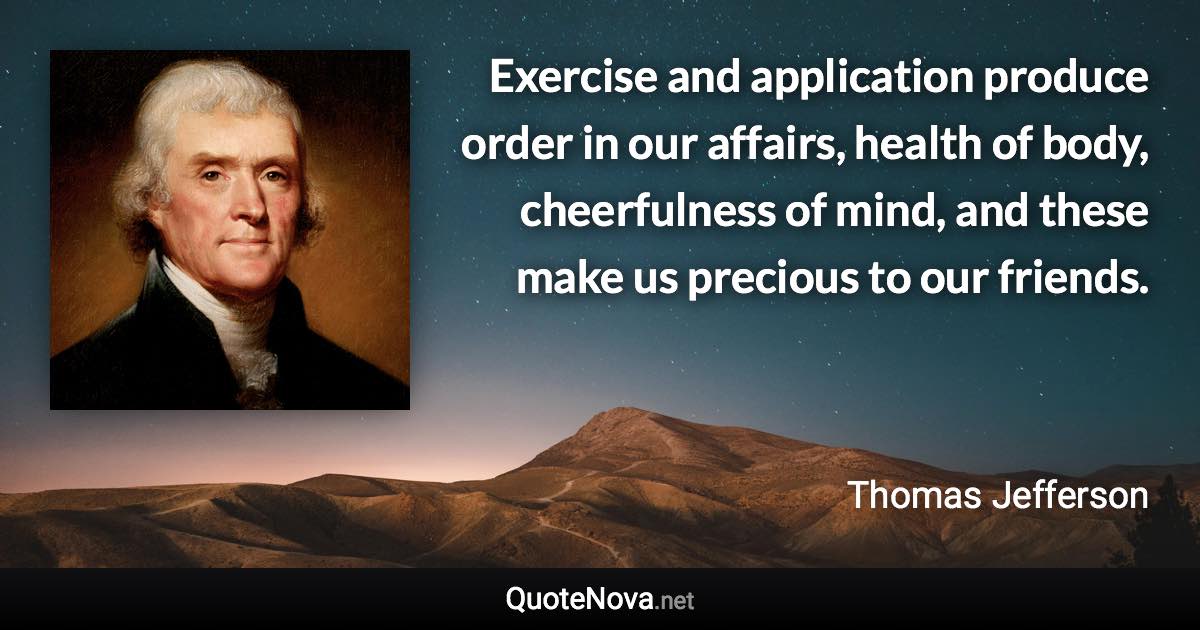 Exercise and application produce order in our affairs, health of body, cheerfulness of mind, and these make us precious to our friends. - Thomas Jefferson quote