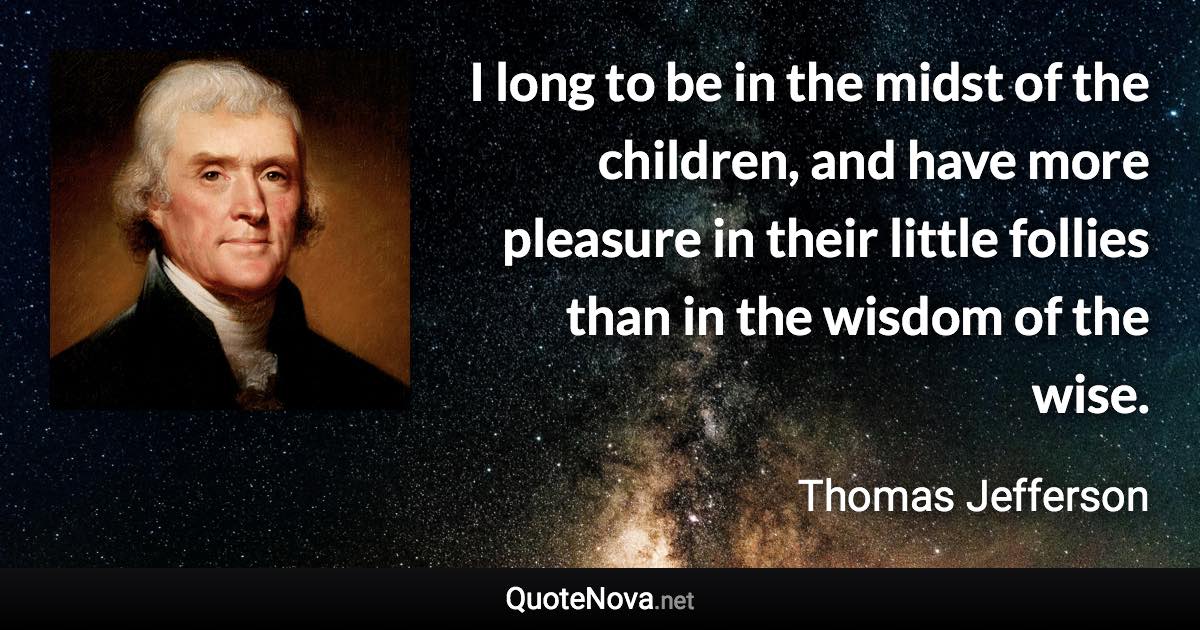 I long to be in the midst of the children, and have more pleasure in their little follies than in the wisdom of the wise. - Thomas Jefferson quote