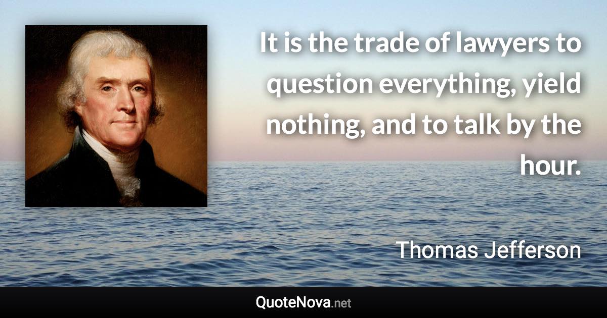 It is the trade of lawyers to question everything, yield nothing, and to talk by the hour. - Thomas Jefferson quote