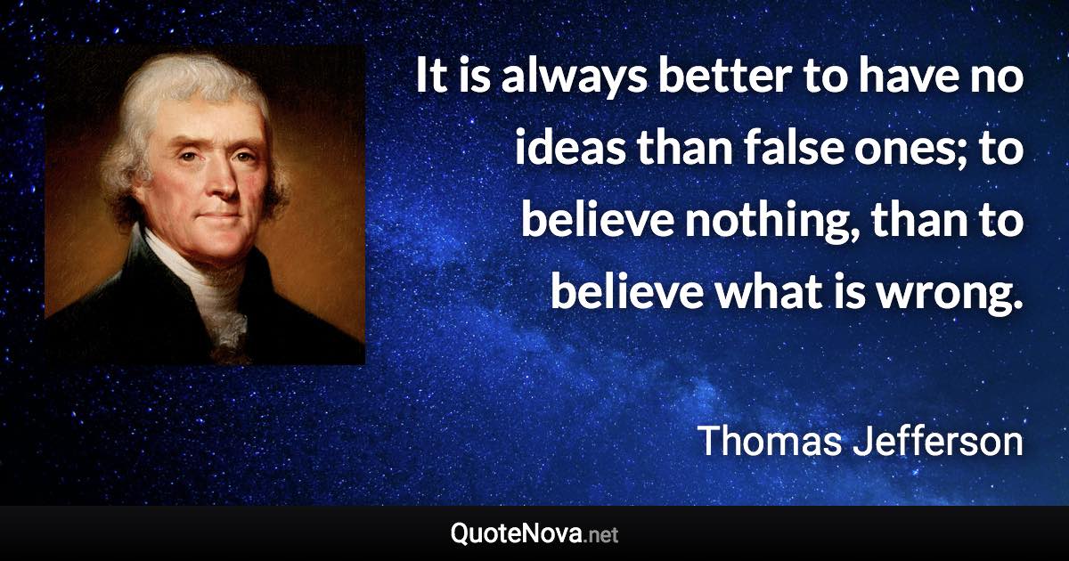 It is always better to have no ideas than false ones; to believe nothing, than to believe what is wrong. - Thomas Jefferson quote