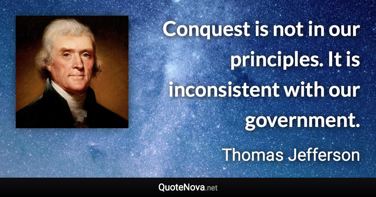 Conquest is not in our principles. It is inconsistent with our government. - Thomas Jefferson quote