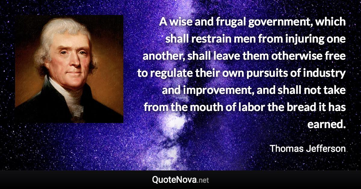 A wise and frugal government, which shall restrain men from injuring one another, shall leave them otherwise free to regulate their own pursuits of industry and improvement, and shall not take from the mouth of labor the bread it has earned. - Thomas Jefferson quote