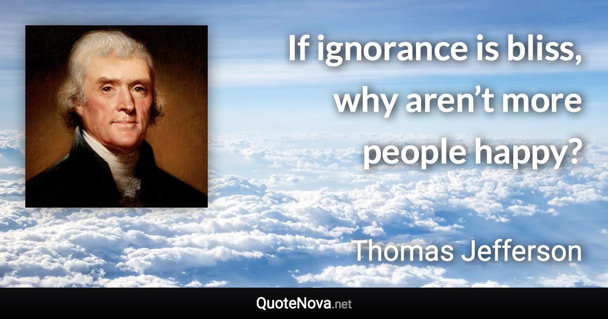 If ignorance is bliss, why aren’t more people happy? - Thomas Jefferson quote