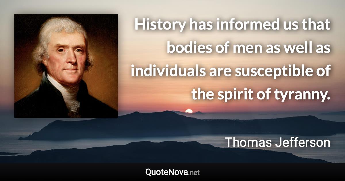 History has informed us that bodies of men as well as individuals are susceptible of the spirit of tyranny. - Thomas Jefferson quote