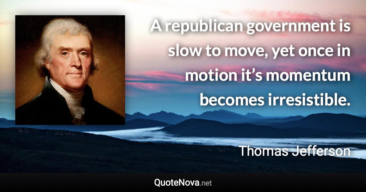 A republican government is slow to move, yet once in motion it’s momentum becomes irresistible. - Thomas Jefferson quote