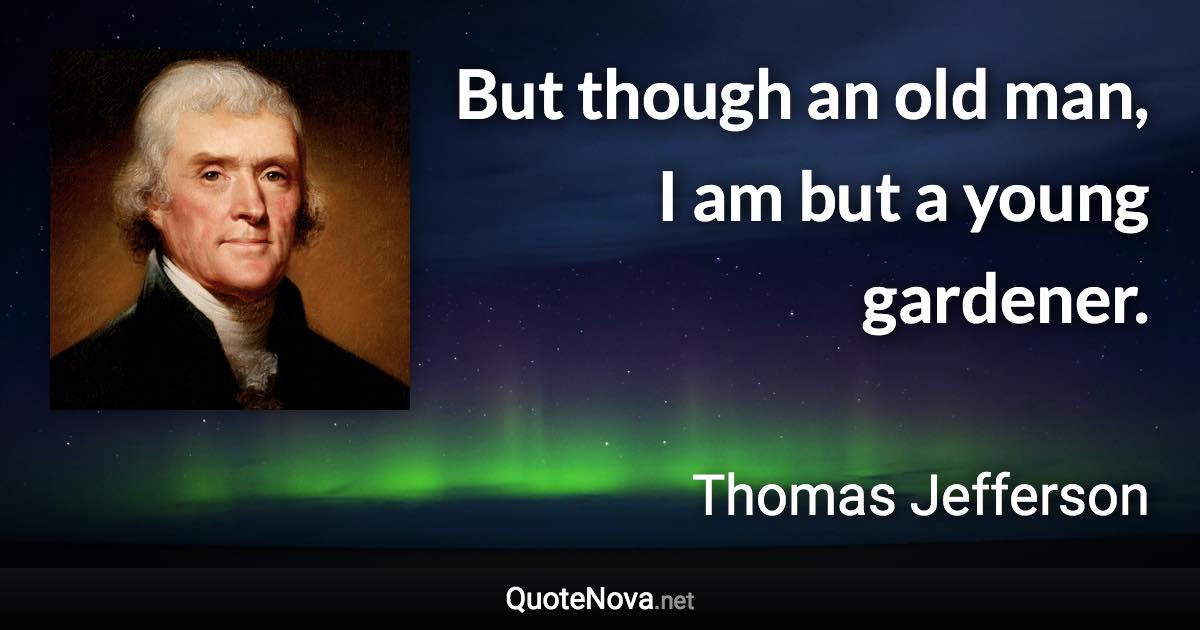 But though an old man, I am but a young gardener. - Thomas Jefferson quote