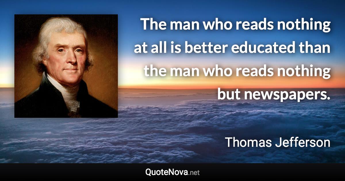 The man who reads nothing at all is better educated than the man who reads nothing but newspapers. - Thomas Jefferson quote