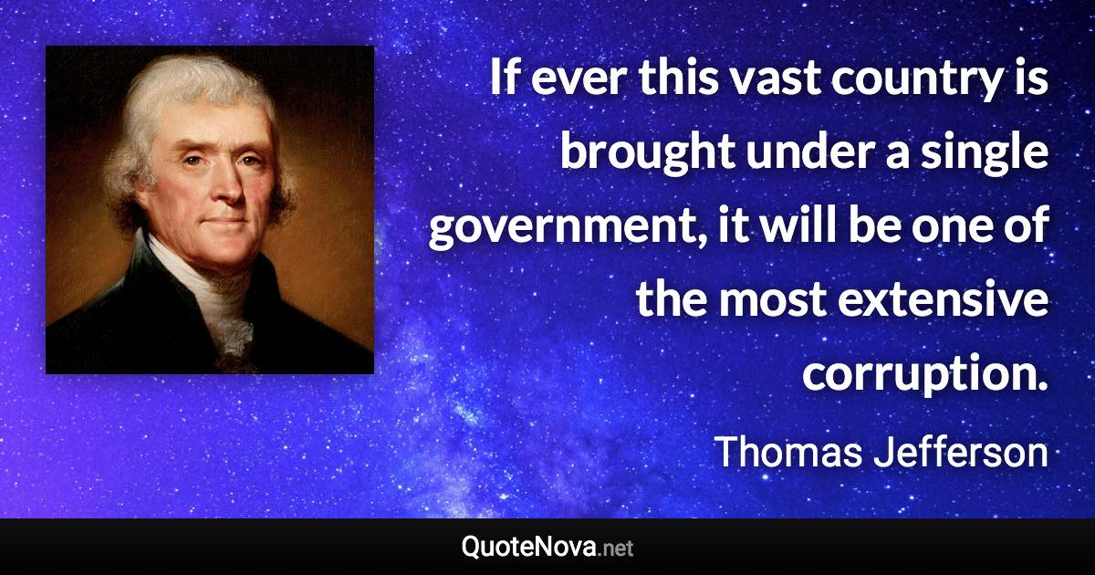 If ever this vast country is brought under a single government, it will be one of the most extensive corruption. - Thomas Jefferson quote