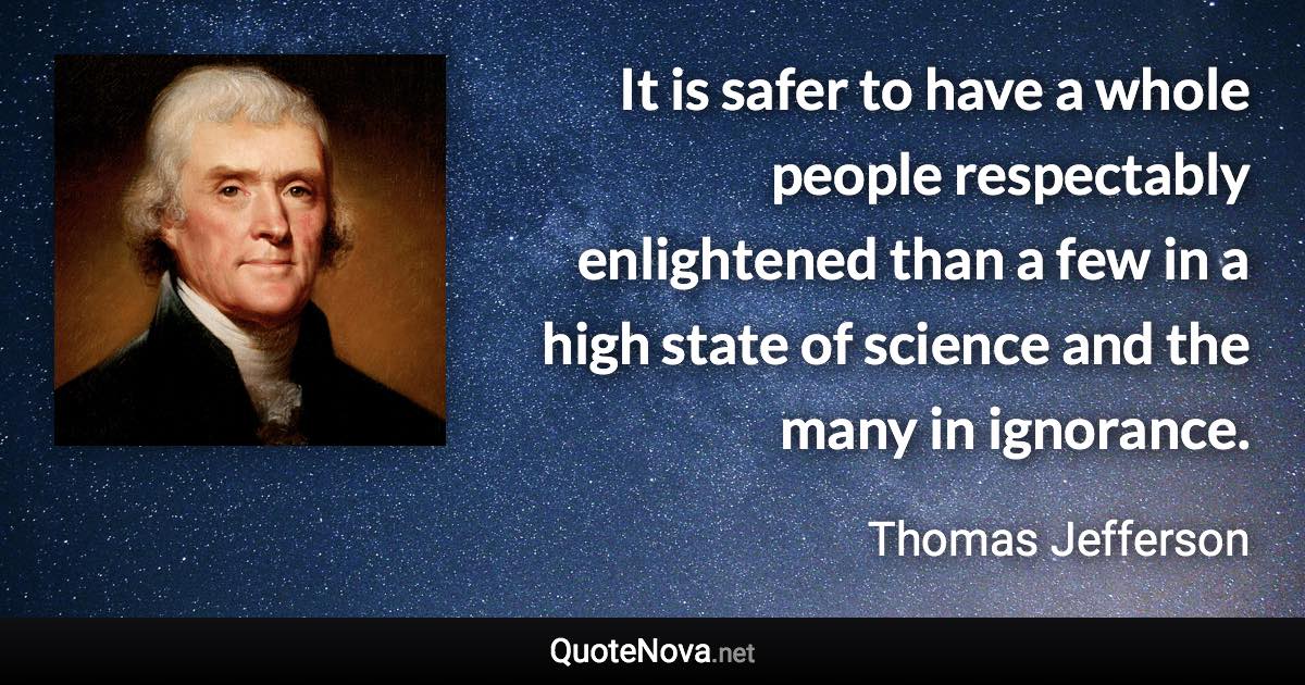 It is safer to have a whole people respectably enlightened than a few in a high state of science and the many in ignorance. - Thomas Jefferson quote