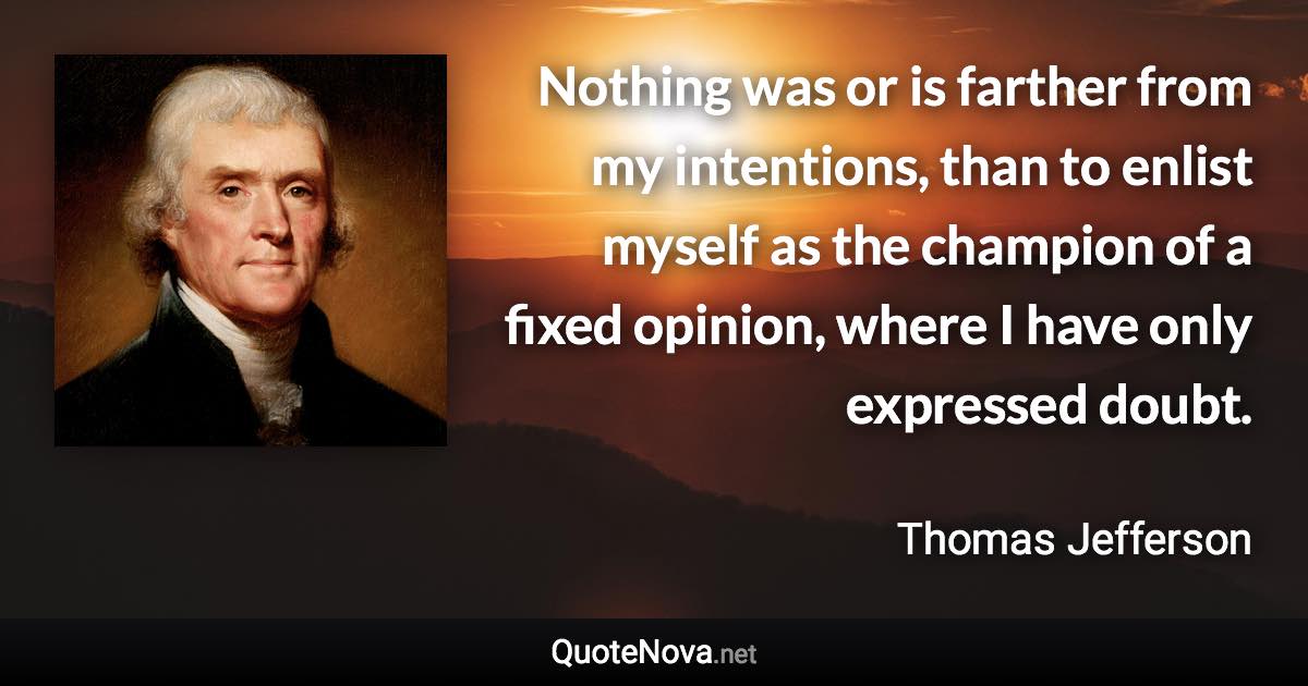 Nothing was or is farther from my intentions, than to enlist myself as the champion of a fixed opinion, where I have only expressed doubt. - Thomas Jefferson quote