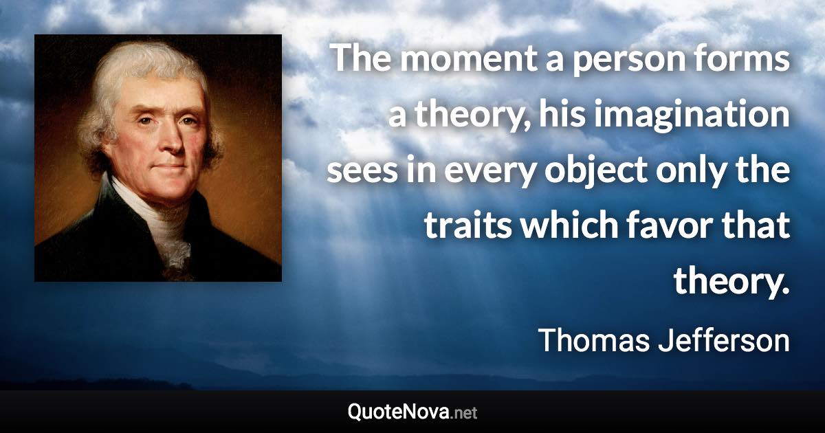 The moment a person forms a theory, his imagination sees in every object only the traits which favor that theory. - Thomas Jefferson quote