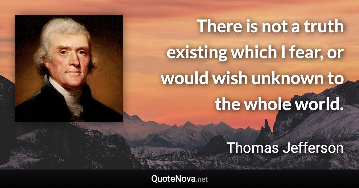 There is not a truth existing which I fear, or would wish unknown to the whole world. - Thomas Jefferson quote