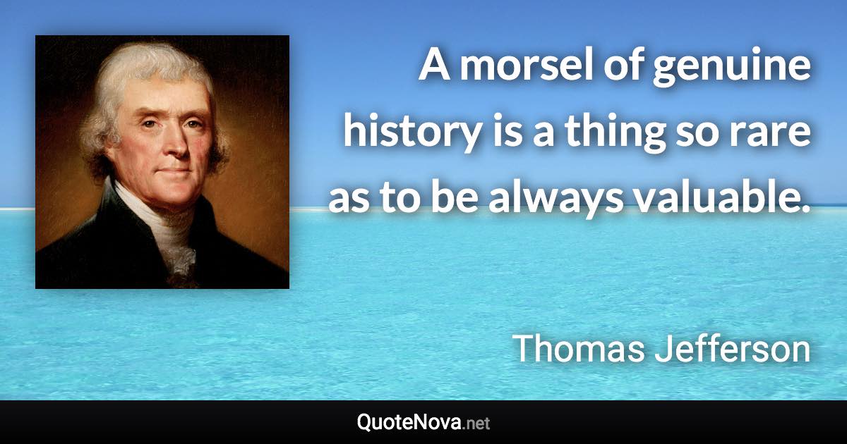 A morsel of genuine history is a thing so rare as to be always valuable. - Thomas Jefferson quote