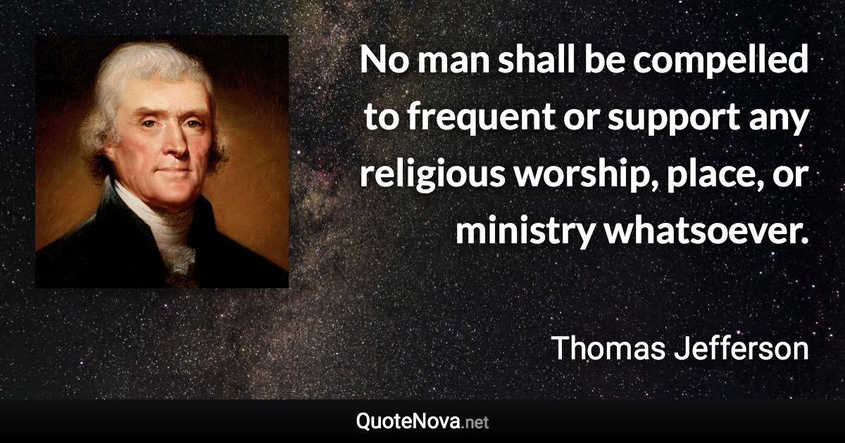 No man shall be compelled to frequent or support any religious worship, place, or ministry whatsoever. - Thomas Jefferson quote