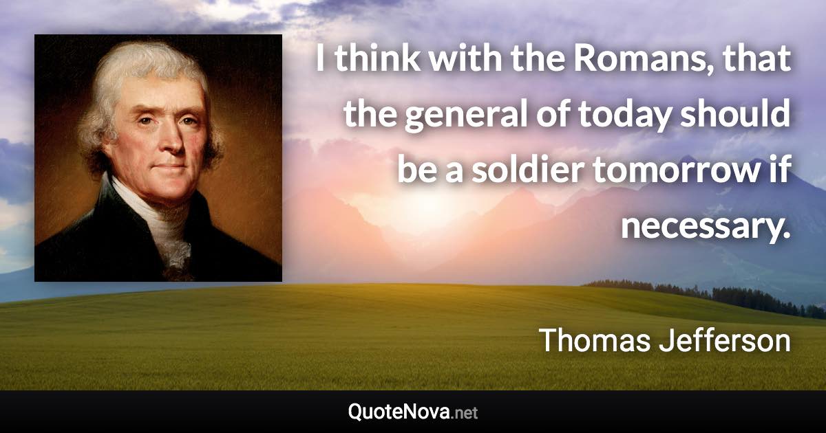 I think with the Romans, that the general of today should be a soldier tomorrow if necessary. - Thomas Jefferson quote