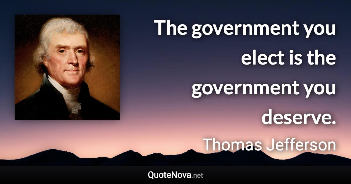The government you elect is the government you deserve. - Thomas Jefferson quote
