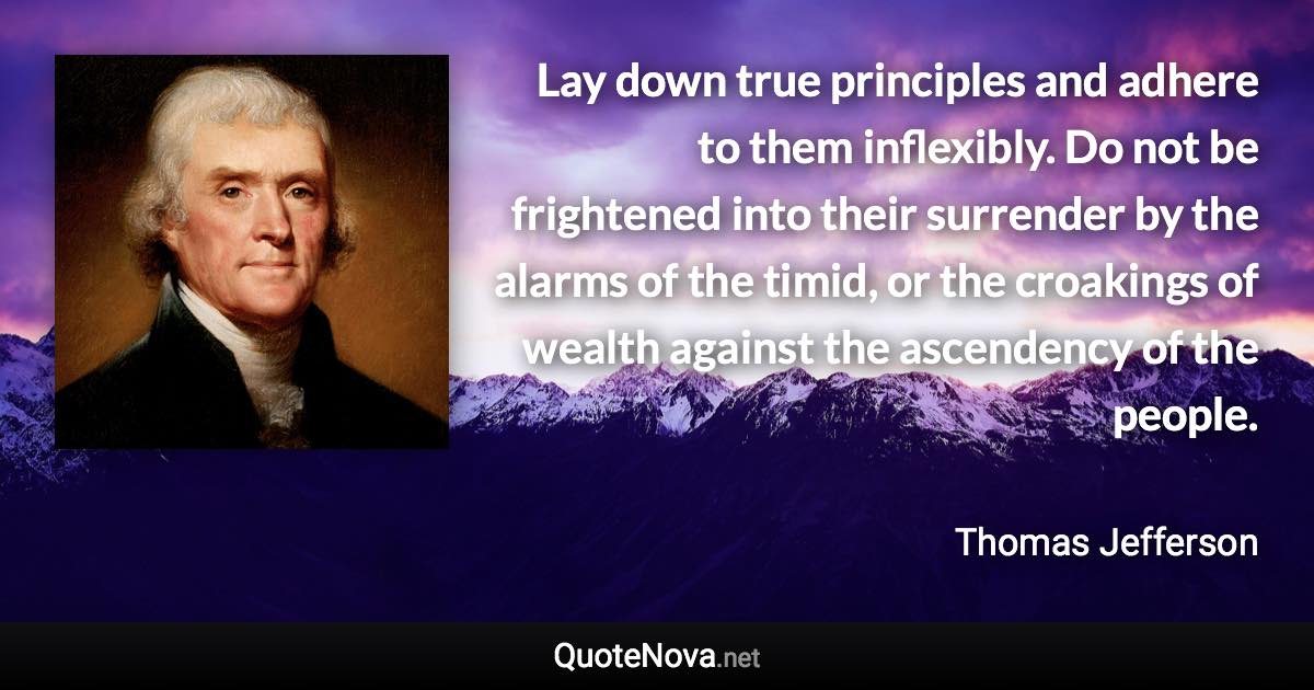 Lay down true principles and adhere to them inflexibly. Do not be frightened into their surrender by the alarms of the timid, or the croakings of wealth against the ascendency of the people. - Thomas Jefferson quote