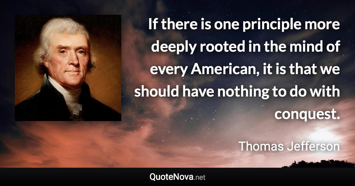 If there is one principle more deeply rooted in the mind of every American, it is that we should have nothing to do with conquest. - Thomas Jefferson quote